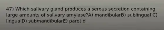 47) Which salivary gland produces a serous secretion containing large amounts of salivary amylase?A) mandibularB) sublingual C) lingualD) submandibularE) parotid