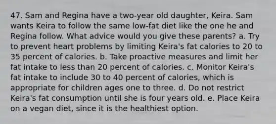 47. Sam and Regina have a two-year old daughter, Keira. Sam wants Keira to follow the same low-fat diet like the one he and Regina follow. What advice would you give these parents? a. Try to prevent heart problems by limiting Keira's fat calories to 20 to 35 percent of calories. b. Take proactive measures and limit her fat intake to less than 20 percent of calories. c. Monitor Keira's fat intake to include 30 to 40 percent of calories, which is appropriate for children ages one to three. d. Do not restrict Keira's fat consumption until she is four years old. e. Place Keira on a vegan diet, since it is the healthiest option.