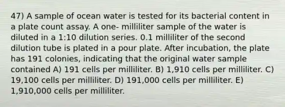 47) A sample of ocean water is tested for its bacterial content in a plate count assay. A one- milliliter sample of the water is diluted in a 1:10 dilution series. 0.1 milliliter of the second dilution tube is plated in a pour plate. After incubation, the plate has 191 colonies, indicating that the original water sample contained A) 191 cells per milliliter. B) 1,910 cells per milliliter. C) 19,100 cells per milliliter. D) 191,000 cells per milliliter. E) 1,910,000 cells per milliliter.