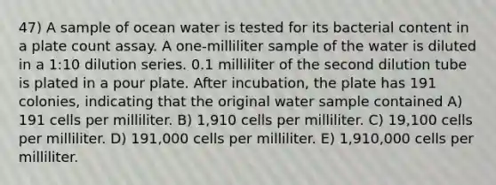 47) A sample of ocean water is tested for its bacterial content in a plate count assay. A one-milliliter sample of the water is diluted in a 1:10 dilution series. 0.1 milliliter of the second dilution tube is plated in a pour plate. After incubation, the plate has 191 colonies, indicating that the original water sample contained A) 191 cells per milliliter. B) 1,910 cells per milliliter. C) 19,100 cells per milliliter. D) 191,000 cells per milliliter. E) 1,910,000 cells per milliliter.