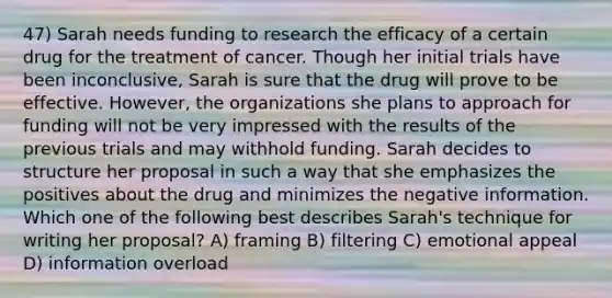 47) Sarah needs funding to research the efficacy of a certain drug for the treatment of cancer. Though her initial trials have been inconclusive, Sarah is sure that the drug will prove to be effective. However, the organizations she plans to approach for funding will not be very impressed with the results of the previous trials and may withhold funding. Sarah decides to structure her proposal in such a way that she emphasizes the positives about the drug and minimizes the negative information. Which one of the following best describes Sarah's technique for writing her proposal? A) framing B) filtering C) emotional appeal D) information overload