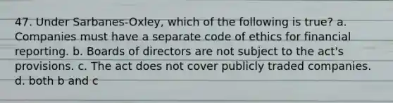 47. Under Sarbanes-Oxley, which of the following is true? a. Companies must have a separate code of ethics for financial reporting. b. Boards of directors are not subject to the act's provisions. c. The act does not cover publicly traded companies. d. both b and c