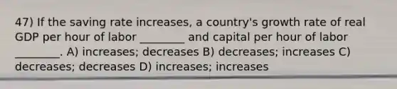 47) If the saving rate increases, a country's growth rate of real GDP per hour of labor ________ and capital per hour of labor ________. A) increases; decreases B) decreases; increases C) decreases; decreases D) increases; increases