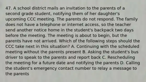 47. A school district mails an invitation to the parents of a second grade student, notifying them of her daughter's upcoming CCC meeting. The parents do not respond. The family does not have a telephone or internet access, so the teacher send another notice home in the student's backpack two days before the meeting. The meeting is about to begin, but the parents have not arrived. Which of the following steps should the CCC take next in this situation? A. Continuing with the scheduled meeting without the parents present B. Asking the student's bus driver to speak to the parents and report back C. Rescheduling the meeting for a future date and notifying the parents D. Calling the student's emergency contact number to relay a message to the parents