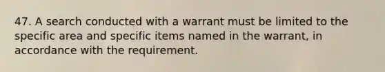 47. A search conducted with a warrant must be limited to the specific area and specific items named in the warrant, in accordance with the requirement.