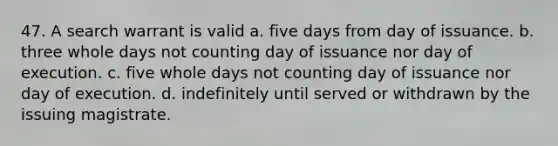 47. A search warrant is valid a. five days from day of issuance. b. three whole days not counting day of issuance nor day of execution. c. five whole days not counting day of issuance nor day of execution. d. indefinitely until served or withdrawn by the issuing magistrate.