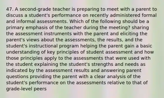 47. A second-grade teacher is preparing to meet with a parent to discuss a student's performance on recently administered formal and informal assessments. Which of the following should be a primary emphasis of the teacher during the meeting? sharing the assessment instruments with the parent and eliciting the parent's views about the assessments, the results, and the student's instructional program helping the parent gain a basic understanding of key principles of student assessment and how those principles apply to the assessments that were used with the student explaining the student's strengths and needs as indicated by the assessment results and answering parent questions providing the parent with a clear analysis of the student's performance on the assessments relative to that of grade-level peers