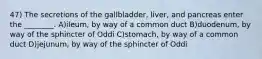 47) The secretions of the gallbladder, liver, and pancreas enter the ________. A)ileum, by way of a common duct B)duodenum, by way of the sphincter of Oddi C)stomach, by way of a common duct D)jejunum, by way of the sphincter of Oddi