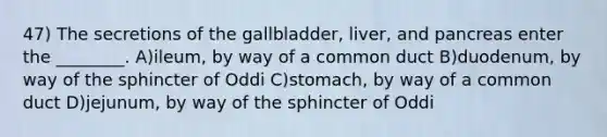 47) The secretions of the gallbladder, liver, and pancreas enter the ________. A)ileum, by way of a common duct B)duodenum, by way of the sphincter of Oddi C)stomach, by way of a common duct D)jejunum, by way of the sphincter of Oddi