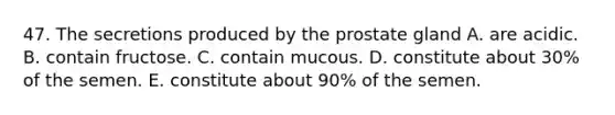 47. The secretions produced by the prostate gland A. are acidic. B. contain fructose. C. contain mucous. D. constitute about 30% of the semen. E. constitute about 90% of the semen.