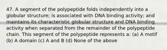 47. A segment of the polypeptide folds independently into a globular structure; is associated with DNA binding activity; and maintains its characteristic globular structure and DNA binding activity when separated from the remainder of the polypeptide chain. This segment of the polypeptide represents a: (a) A motif (b) A domain (c) A and B (d) None of the above