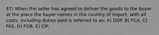 47) When the seller has agreed to deliver the goods to the buyer at the place the buyer names in the country of import, with all costs, including duties paid is referred to as: A) DDP. B) FCA. C) FAS. D) FOB. E) CIF.