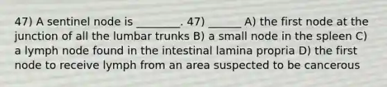 47) A sentinel node is ________. 47) ______ A) the first node at the junction of all the lumbar trunks B) a small node in the spleen C) a lymph node found in the intestinal lamina propria D) the first node to receive lymph from an area suspected to be cancerous