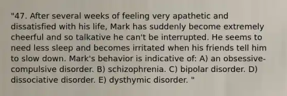 "47. After several weeks of feeling very apathetic and dissatisfied with his life, Mark has suddenly become extremely cheerful and so talkative he can't be interrupted. He seems to need less sleep and becomes irritated when his friends tell him to slow down. Mark's behavior is indicative of: A) an obsessive-compulsive disorder. B) schizophrenia. C) bipolar disorder. D) dissociative disorder. E) dysthymic disorder. "