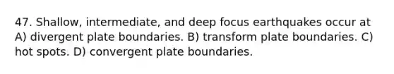 47. Shallow, intermediate, and deep focus earthquakes occur at A) divergent plate boundaries. B) transform plate boundaries. C) hot spots. D) convergent plate boundaries.