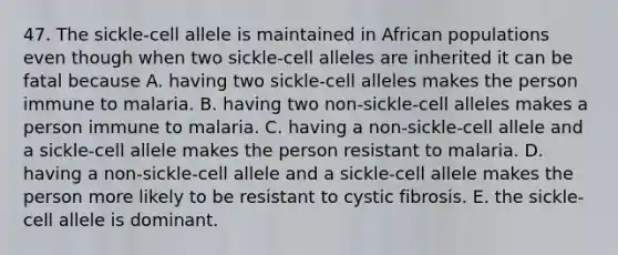 47. The sickle-cell allele is maintained in African populations even though when two sickle-cell alleles are inherited it can be fatal because A. having two sickle-cell alleles makes the person immune to malaria. B. having two non-sickle-cell alleles makes a person immune to malaria. C. having a non-sickle-cell allele and a sickle-cell allele makes the person resistant to malaria. D. having a non-sickle-cell allele and a sickle-cell allele makes the person more likely to be resistant to cystic fibrosis. E. the sickle-cell allele is dominant.