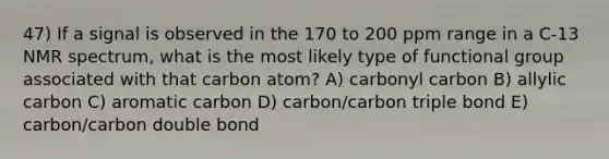 47) If a signal is observed in the 170 to 200 ppm range in a C-13 NMR spectrum, what is the most likely type of functional group associated with that carbon atom? A) carbonyl carbon B) allylic carbon C) aromatic carbon D) carbon/carbon triple bond E) carbon/carbon double bond