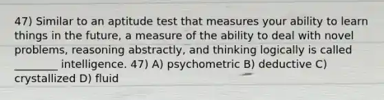 47) Similar to an aptitude test that measures your ability to learn things in the future, a measure of the ability to deal with novel problems, reasoning abstractly, and thinking logically is called ________ intelligence. 47) A) psychometric B) deductive C) crystallized D) fluid