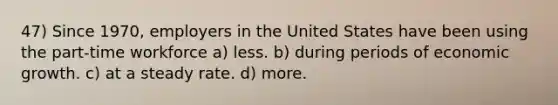 47) Since 1970, employers in the United States have been using the part-time workforce a) less. b) during periods of economic growth. c) at a steady rate. d) more.