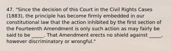 47. "Since the decision of this Court in the Civil Rights Cases (1883), the principle has become firmly embedded in our constitutional law that the action inhibited by the first section of the Fourteenth Amendment is only such action as may fairly be said to be _____. That Amendment erects no shield against _____, however discriminatory or wrongful."