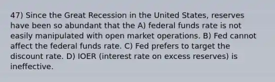 47) Since the Great Recession in the United States, reserves have been so abundant that the A) federal funds rate is not easily manipulated with open market operations. B) Fed cannot affect the federal funds rate. C) Fed prefers to target the discount rate. D) IOER (interest rate on excess reserves) is ineffective.