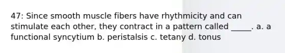 47: Since smooth muscle fibers have rhythmicity and can stimulate each other, they contract in a pattern called _____. a. a functional syncytium b. peristalsis c. tetany d. tonus