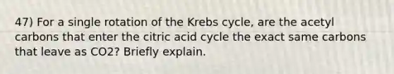 47) For a single rotation of the Krebs cycle, are the acetyl carbons that enter the citric acid cycle the exact same carbons that leave as CO2? Briefly explain.