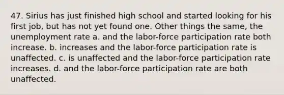 47. Sirius has just finished high school and started looking for his first job, but has not yet found one. Other things the same, the <a href='https://www.questionai.com/knowledge/kh7PJ5HsOk-unemployment-rate' class='anchor-knowledge'>unemployment rate</a> a. and the labor-force participation rate both increase. b. increases and the labor-force participation rate is unaffected. c. is unaffected and the labor-force participation rate increases. d. and the labor-force participation rate are both unaffected.