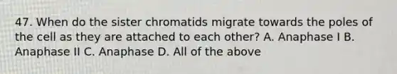 47. When do the sister chromatids migrate towards the poles of the cell as they are attached to each other? A. Anaphase I B. Anaphase II C. Anaphase D. All of the above