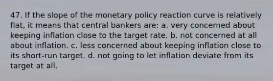 47. If the slope of the monetary policy reaction curve is relatively flat, it means that central bankers are: a. very concerned about keeping inflation close to the target rate. b. not concerned at all about inflation. c. less concerned about keeping inflation close to its short-run target. d. not going to let inflation deviate from its target at all.