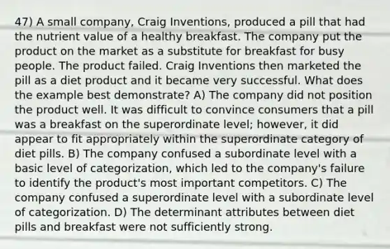 47) A small company, Craig Inventions, produced a pill that had the nutrient value of a healthy breakfast. The company put the product on the market as a substitute for breakfast for busy people. The product failed. Craig Inventions then marketed the pill as a diet product and it became very successful. What does the example best demonstrate? A) The company did not position the product well. It was difficult to convince consumers that a pill was a breakfast on the superordinate level; however, it did appear to fit appropriately within the superordinate category of diet pills. B) The company confused a subordinate level with a basic level of categorization, which led to the company's failure to identify the product's most important competitors. C) The company confused a superordinate level with a subordinate level of categorization. D) The determinant attributes between diet pills and breakfast were not sufficiently strong.