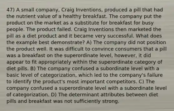 47) A small company, Craig Inventions, produced a pill that had the nutrient value of a healthy breakfast. The company put the product on the market as a substitute for breakfast for busy people. The product failed. Craig Inventions then marketed the pill as a diet product and it became very successful. What does the example best demonstrate? A) The company did not position the product well. It was difficult to convince consumers that a pill was a breakfast on the superordinate level, however, it did appear to fit appropriately within the superordinate category of diet pills. B) The company confused a subordinate level with a basic level of categorization, which led to the company's failure to identify the product's most important competitors. C) The company confused a superordinate level with a subordinate level of categorization. D) The determinant attributes between diet pills and breakfast was not sufficiently strong.