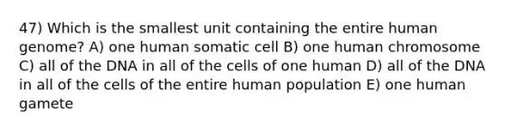 47) Which is the smallest unit containing the entire human genome? A) one human somatic cell B) one human chromosome C) all of the DNA in all of the cells of one human D) all of the DNA in all of the cells of the entire human population E) one human gamete