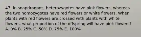 47. In snapdragons, heterozygotes have pink flowers, whereas the two homozygotes have red flowers or white flowers. When plants with red flowers are crossed with plants with white flowers, what proportion of the offspring will have pink flowers? A. 0% B. 25% C. 50% D. 75% E. 100%