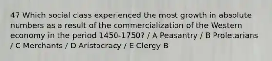 47 Which social class experienced the most growth in absolute numbers as a result of the commercialization of the Western economy in the period 1450-1750? / A Peasantry / B Proletarians / C Merchants / D Aristocracy / E Clergy B