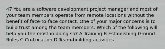 47 You are a software development project manager and most of your team members operate from remote locations without the benefit of face-to-face contact. One of your major concerns is to build trust among the team members. Which of the following will help you the most in doing so? A Training B Establishing Ground Rules C Co-Location D Team-building activities