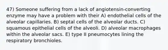 47) Someone suffering from a lack of angiotensin-converting enzyme may have a problem with their A) endothelial cells of the alveolar capillaries. B) septal cells of the alveolar ducts. C) squamous epithelial cells of the alveoli. D) alveolar macrophages within the alveolar sacs. E) type II pneumocytes lining the respiratory bronchioles.