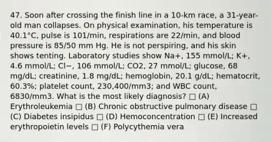 47. Soon after crossing the finish line in a 10-km race, a 31-year-old man collapses. On physical examination, his temperature is 40.1°C, pulse is 101/min, respirations are 22/min, and blood pressure is 85/50 mm Hg. He is not perspiring, and his skin shows tenting. Laboratory studies show Na+, 155 mmol/L; K+, 4.6 mmol/L; Cl−, 106 mmol/L; CO2, 27 mmol/L; glucose, 68 mg/dL; creatinine, 1.8 mg/dL; hemoglobin, 20.1 g/dL; hematocrit, 60.3%; platelet count, 230,400/mm3; and WBC count, 6830/mm3. What is the most likely diagnosis? □ (A) Erythroleukemia □ (B) Chronic obstructive pulmonary disease □ (C) Diabetes insipidus □ (D) Hemoconcentration □ (E) Increased erythropoietin levels □ (F) Polycythemia vera