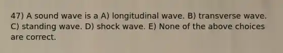 47) A sound wave is a A) longitudinal wave. B) transverse wave. C) standing wave. D) shock wave. E) None of the above choices are correct.