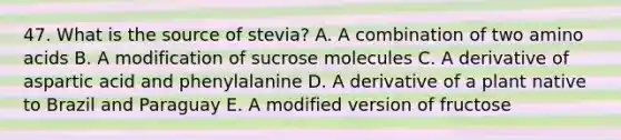 47. What is the source of stevia? A. A combination of two amino acids B. A modification of sucrose molecules C. A derivative of aspartic acid and phenylalanine D. A derivative of a plant native to Brazil and Paraguay E. A modified version of fructose