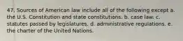 47. Sources of American law include all of the following except a. the U.S. Constitution and state constitutions. b. case law. c. statutes passed by legislatures. d. administrative regulations. e. the charter of the United Nations.