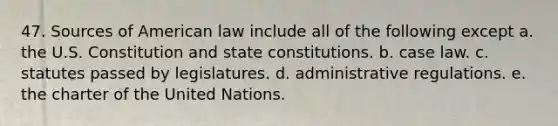 47. Sources of American law include all of the following except a. the U.S. Constitution and state constitutions. b. case law. c. statutes passed by legislatures. d. administrative regulations. e. the charter of the United Nations.