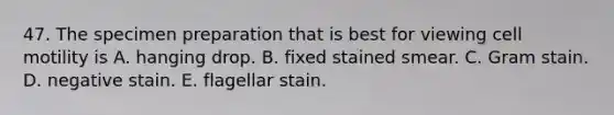 47. The specimen preparation that is best for viewing cell motility is A. hanging drop. B. fixed stained smear. C. Gram stain. D. negative stain. E. flagellar stain.