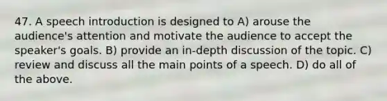 47. A speech introduction is designed to A) arouse the audience's attention and motivate the audience to accept the speaker's goals. B) provide an in-depth discussion of the topic. C) review and discuss all the main points of a speech. D) do all of the above.