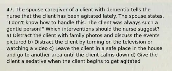 47. The spouse caregiver of a client with dementia tells the nurse that the client has been agitated lately. The spouse states, "I don't know how to handle this. The client was always such a gentle person!" Which interventions should the nurse suggest? a) Distract the client with family photos and discuss the events pictured b) Distract the client by turning on the television or watching a video c) Leave the client in a safe place in the house and go to another area until the client calms down d) Give the client a sedative when the client begins to get agitated