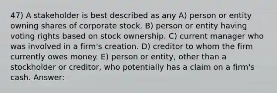 47) A stakeholder is best described as any A) person or entity owning shares of corporate stock. B) person or entity having voting rights based on stock ownership. C) current manager who was involved in a firm's creation. D) creditor to whom the firm currently owes money. E) person or entity, other than a stockholder or creditor, who potentially has a claim on a firm's cash. Answer: