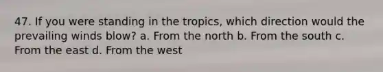 47. If you were standing in the tropics, which direction would the prevailing winds blow? a. From the north b. From the south c. From the east d. From the west