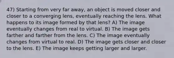 47) Starting from very far away, an object is moved closer and closer to a converging lens, eventually reaching the lens. What happens to its image formed by that lens? A) The image eventually changes from real to virtual. B) The image gets farther and farther from the lens. C) The image eventually changes from virtual to real. D) The image gets closer and closer to the lens. E) The image keeps getting larger and larger.