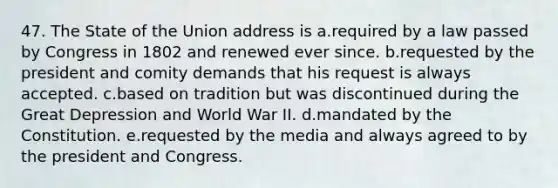 47. The State of the Union address is a.required by a law passed by Congress in 1802 and renewed ever since. b.requested by the president and comity demands that his request is always accepted. c.based on tradition but was discontinued during the Great Depression and World War II. d.mandated by the Constitution. e.requested by the media and always agreed to by the president and Congress.