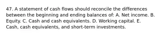 47. A statement of cash flows should reconcile the differences between the beginning and ending balances of: A. Net income. B. Equity. C. Cash and cash equivalents. D. Working capital. E. Cash, cash equivalents, and short-term investments.